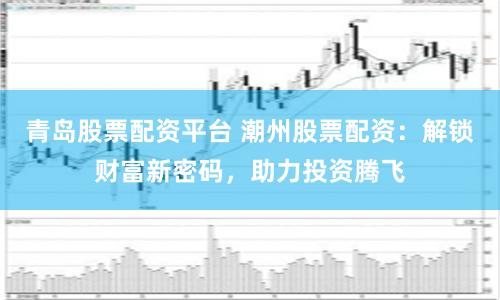 青岛股票配资平台 潮州股票配资：解锁财富新密码，助力投资腾飞