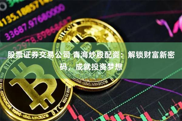 股票证券交易公司 青海炒股配资：解锁财富新密码，成就投资梦想
