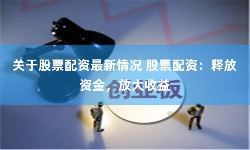 关于股票配资最新情况 股票配资：释放资金，放大收益