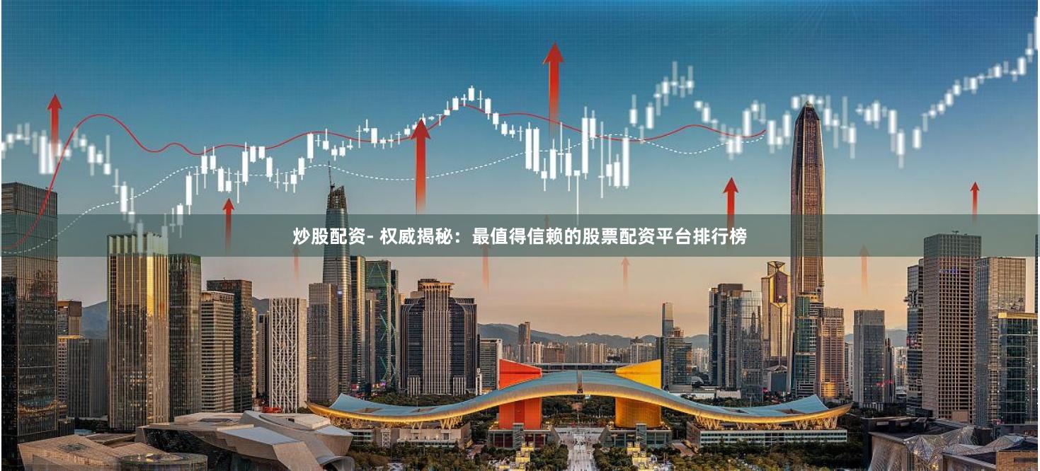 炒股配资- 权威揭秘：最值得信赖的股票配资平台排行榜